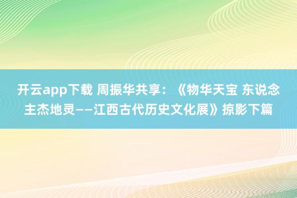 开云app下载 周振华共享：《物华天宝 东说念主杰地灵——江西古代历史文化展》掠影下篇