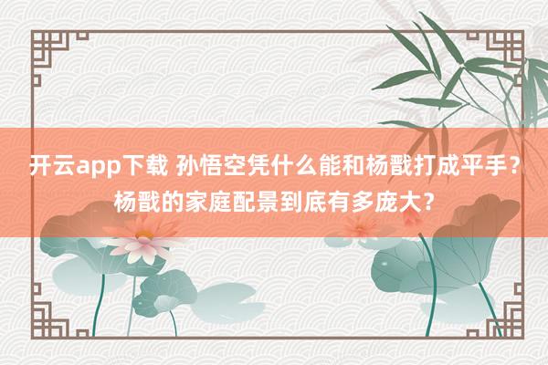 开云app下载 孙悟空凭什么能和杨戬打成平手？杨戬的家庭配景到底有多庞大？