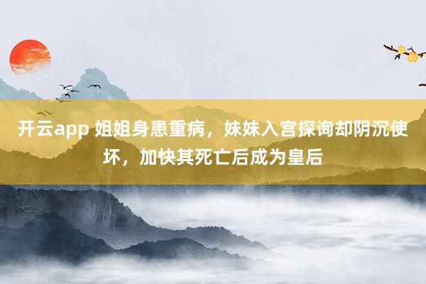开云app 姐姐身患重病，妹妹入宫探询却阴沉使坏，加快其死亡后成为皇后