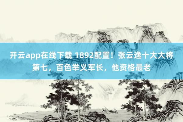 开云app在线下载 1892配置！张云逸十大大将第七，百色举义军长，他资格最老