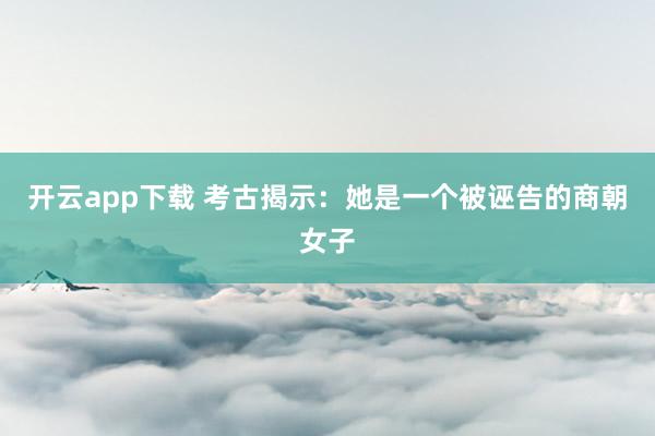 开云app下载 考古揭示：她是一个被诬告的商朝女子
