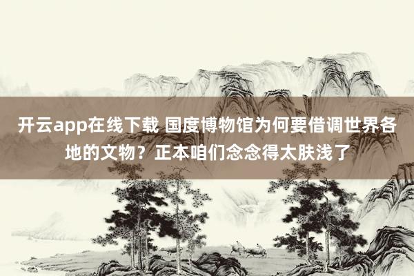 开云app在线下载 国度博物馆为何要借调世界各地的文物？正本咱们念念得太肤浅了