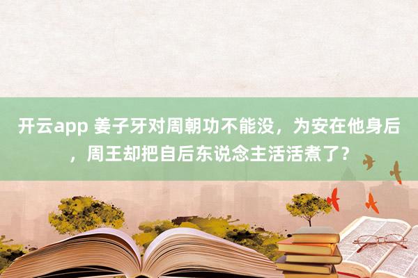 开云app 姜子牙对周朝功不能没，为安在他身后，周王却把自后东说念主活活煮了？