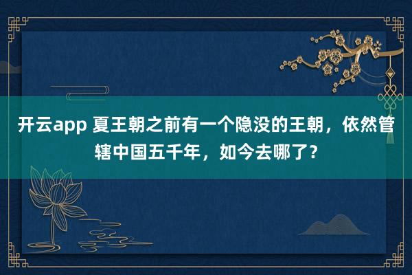 开云app 夏王朝之前有一个隐没的王朝，依然管辖中国五千年，如今去哪了？