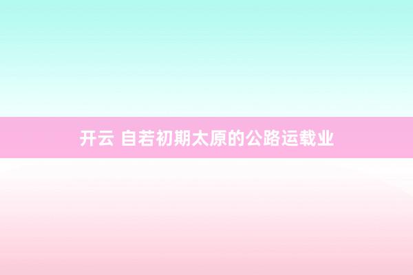 开云 自若初期太原的公路运载业
