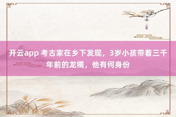 开云app 考古家在乡下发现，3岁小孩带着三千年前的龙镯，他有何身份