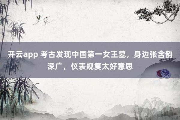 开云app 考古发现中国第一女王墓，身边张含韵深广，仪表规复太好意思