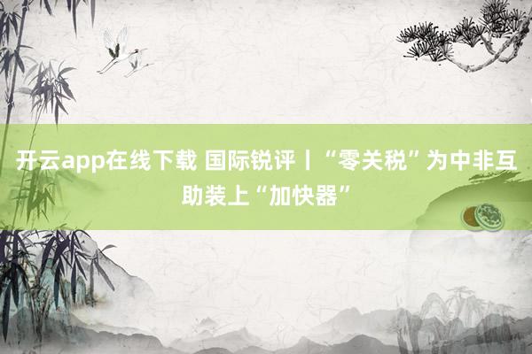 开云app在线下载 国际锐评丨“零关税”为中非互助装上“加快器”