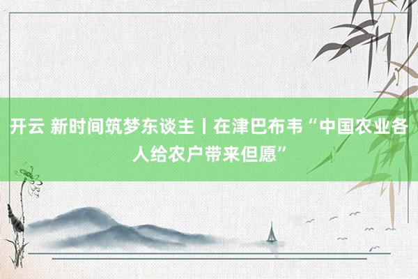 开云 新时间筑梦东谈主丨在津巴布韦“中国农业各人给农户带来但愿”