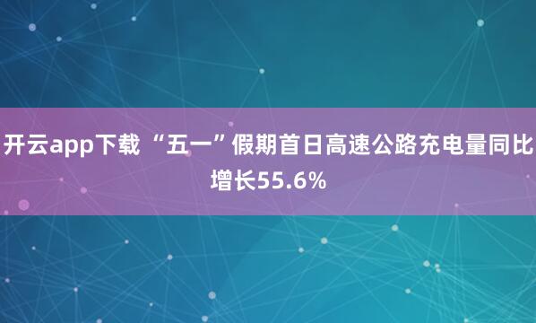 开云app下载 “五一”假期首日高速公路充电量同比增长55.6%