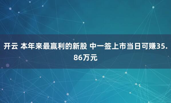 开云 本年来最赢利的新股 中一签上市当日可赚35.86万元