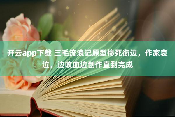 开云app下载 三毛流浪记原型惨死街边，作家哀泣，边咳血边创作直到完成