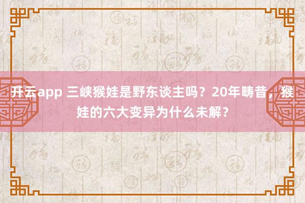 开云app 三峡猴娃是野东谈主吗？20年畴昔，猴娃的六大变异为什么未解？