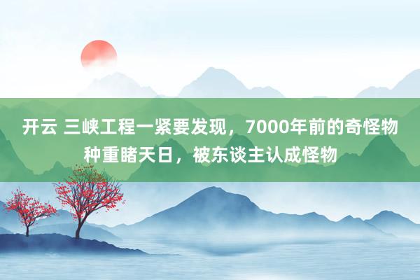 开云 三峡工程一紧要发现，7000年前的奇怪物种重睹天日，被东谈主认成怪物