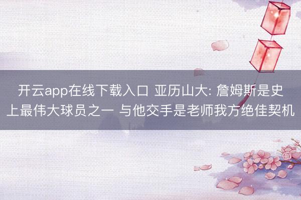 开云app在线下载入口 亚历山大: 詹姆斯是史上最伟大球员之一 与他交手是老师我方绝佳契机