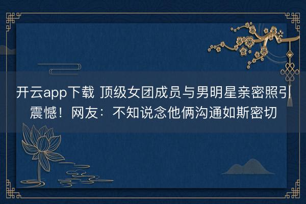 开云app下载 顶级女团成员与男明星亲密照引震憾！网友：不知说念他俩沟通如斯密切