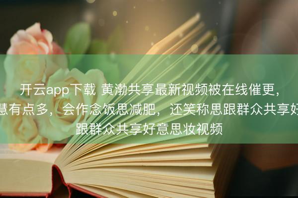 开云app下载 黄渤共享最新视频被在线催更，自曝最近明慧有点多，会作念饭思减肥，还笑称思跟群众共享好意思妆视频