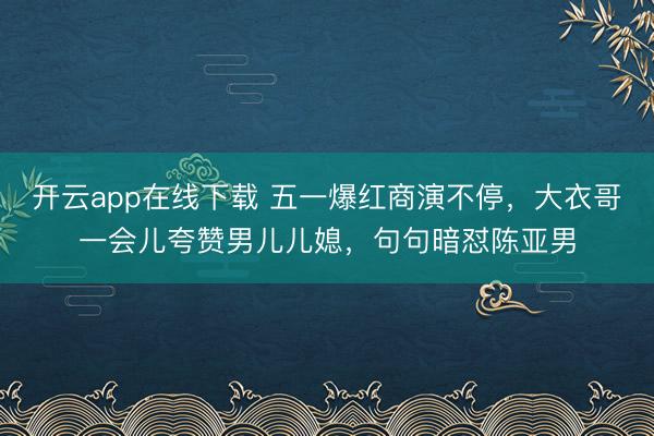 开云app在线下载 五一爆红商演不停，大衣哥一会儿夸赞男儿儿媳，句句暗怼陈亚男