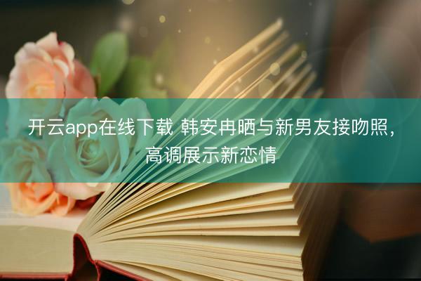 开云app在线下载 韩安冉晒与新男友接吻照，高调展示新恋情