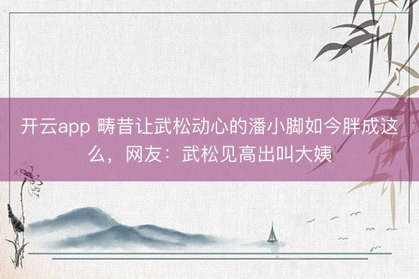 开云app 畴昔让武松动心的潘小脚如今胖成这么，网友：武松见高出叫大姨