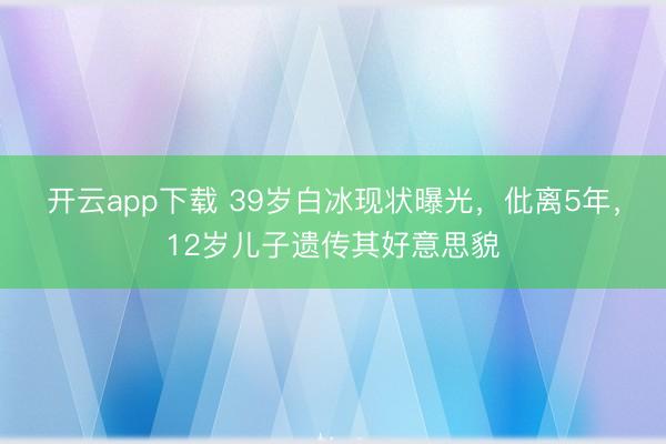 开云app下载 39岁白冰现状曝光，仳离5年，12岁儿子遗传其好意思貌