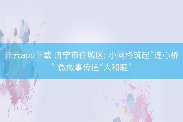 开云app下载 济宁市任城区: 小网格筑起“连心桥” 微做事传递“大和睦”