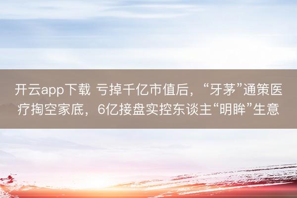 开云app下载 亏掉千亿市值后，“牙茅”通策医疗掏空家底，6亿接盘实控东谈主“明眸”生意