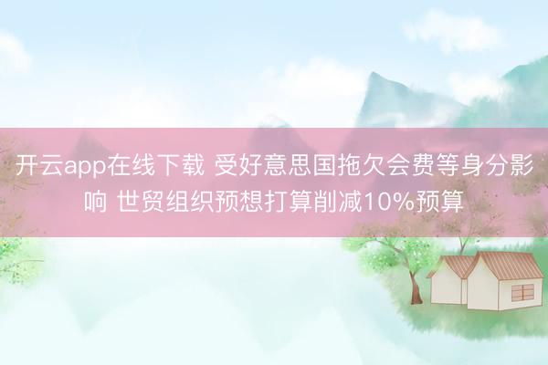 开云app在线下载 受好意思国拖欠会费等身分影响 世贸组织预想打算削减10%预算