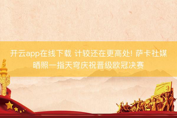 开云app在线下载 计较还在更高处! 萨卡社媒晒照一指天穹庆祝晋级欧冠决赛