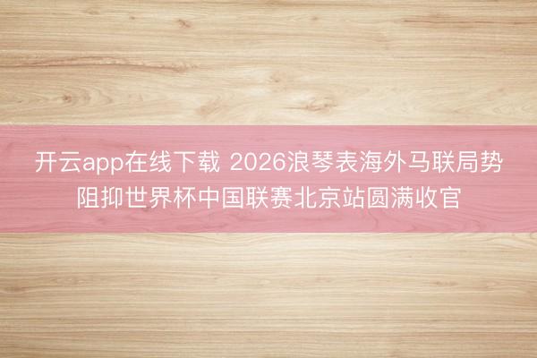 开云app在线下载 2026浪琴表海外马联局势阻抑世界杯中国联赛北京站圆满收官