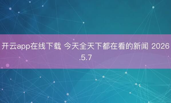 开云app在线下载 今天全天下都在看的新闻 2026.5.7