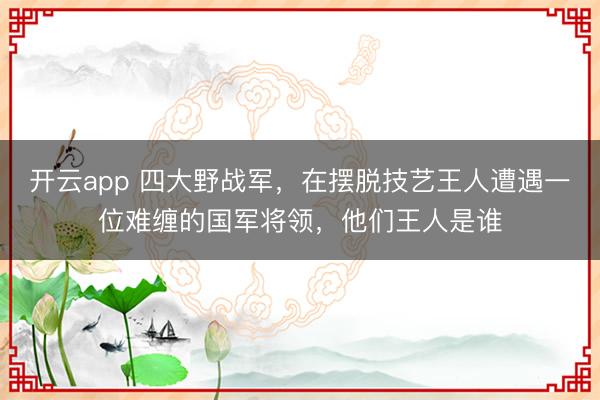 开云app 四大野战军，在摆脱技艺王人遭遇一位难缠的国军将领，他们王人是谁